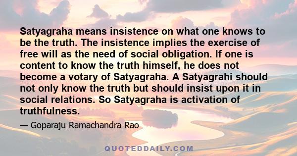 Satyagraha means insistence on what one knows to be the truth. The insistence implies the exercise of free will as the need of social obligation. If one is content to know the truth himself, he does not become a votary