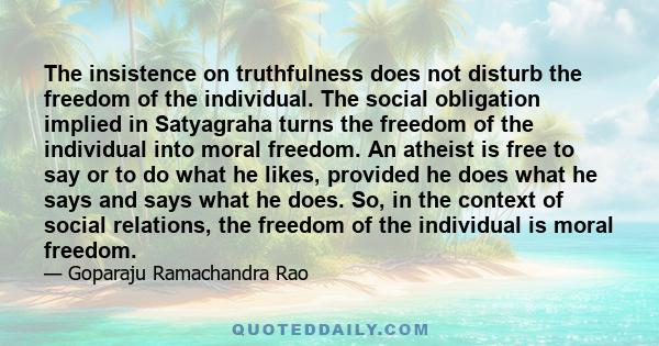 The insistence on truthfulness does not disturb the freedom of the individual. The social obligation implied in Satyagraha turns the freedom of the individual into moral freedom. An atheist is free to say or to do what