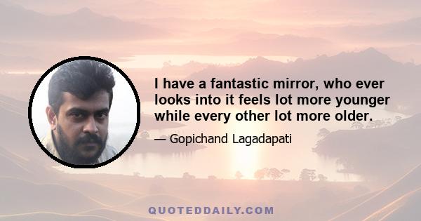 I have a fantastic mirror, who ever looks into it feels lot more younger while every other lot more older.