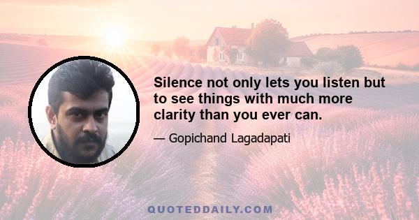 Silence not only lets you listen but to see things with much more clarity than you ever can.