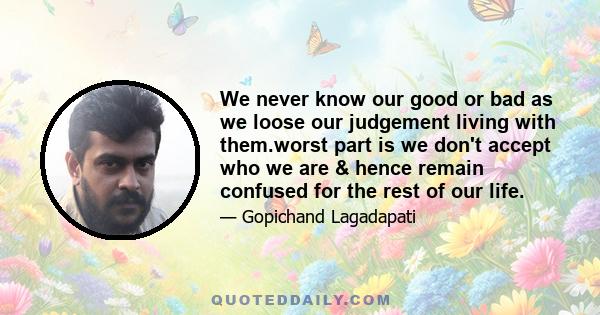 We never know our good or bad as we loose our judgement living with them.worst part is we don't accept who we are & hence remain confused for the rest of our life.