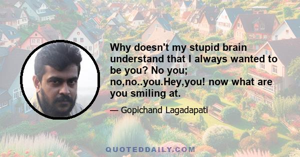 Why doesn't my stupid brain understand that I always wanted to be you? No you; no,no..you.Hey,you! now what are you smiling at.