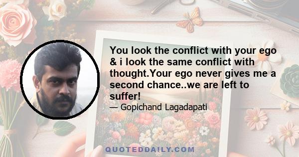 You look the conflict with your ego & i look the same conflict with thought.Your ego never gives me a second chance..we are left to suffer!