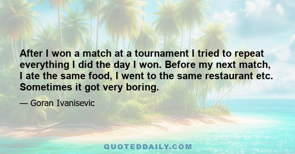 After I won a match at a tournament I tried to repeat everything I did the day I won. Before my next match, I ate the same food, I went to the same restaurant etc. Sometimes it got very boring.