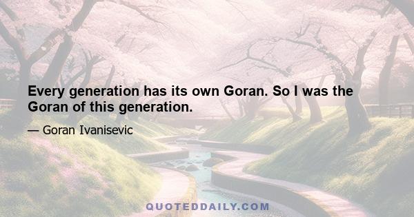 Every generation has its own Goran. So I was the Goran of this generation.