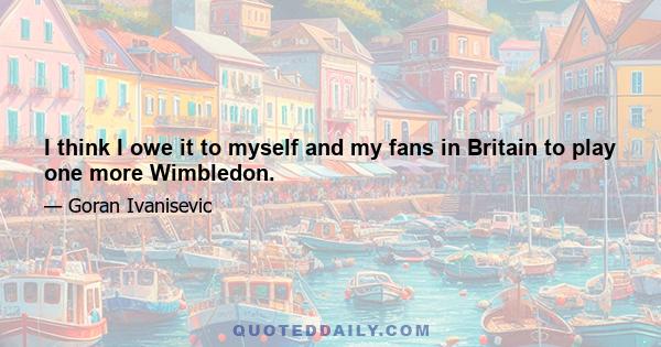 I think I owe it to myself and my fans in Britain to play one more Wimbledon.