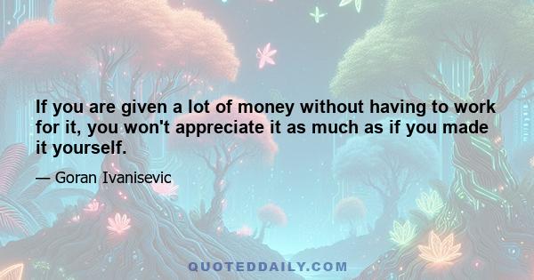 If you are given a lot of money without having to work for it, you won't appreciate it as much as if you made it yourself.