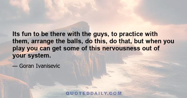 Its fun to be there with the guys, to practice with them, arrange the balls, do this, do that, but when you play you can get some of this nervousness out of your system.