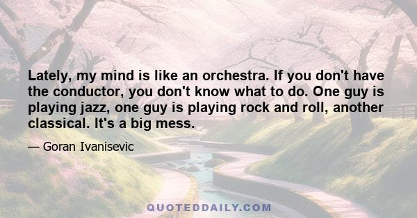 Lately, my mind is like an orchestra. If you don't have the conductor, you don't know what to do. One guy is playing jazz, one guy is playing rock and roll, another classical. It's a big mess.