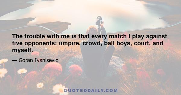 The trouble with me is that every match I play against five opponents: umpire, crowd, ball boys, court, and myself.