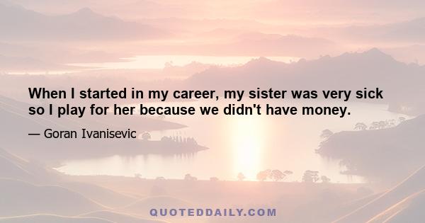 When I started in my career, my sister was very sick so I play for her because we didn't have money.