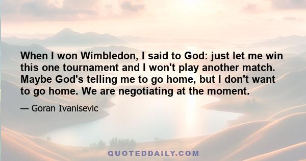 When I won Wimbledon, I said to God: just let me win this one tournament and I won't play another match. Maybe God's telling me to go home, but I don't want to go home. We are negotiating at the moment.