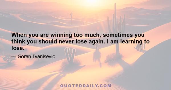 When you are winning too much, sometimes you think you should never lose again. I am learning to lose.