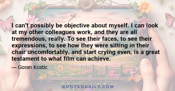 I can't possibly be objective about myself. I can look at my other colleagues work, and they are all tremendous, really. To see their faces, to see their expressions, to see how they were sitting in their chair