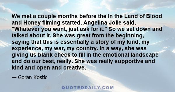 We met a couple months before the In the Land of Blood and Honey filming started. Angelina Jolie said, Whatever you want, just ask for it. So we sat down and talked about it. She was great from the beginning, saying