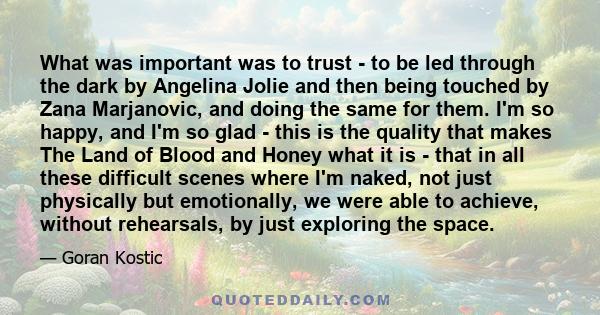 What was important was to trust - to be led through the dark by Angelina Jolie and then being touched by Zana Marjanovic, and doing the same for them. I'm so happy, and I'm so glad - this is the quality that makes The