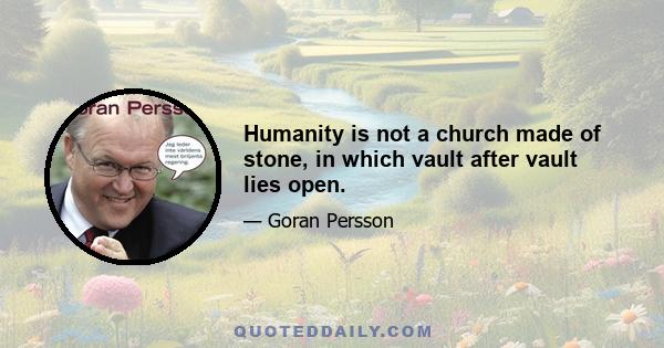 Humanity is not a church made of stone, in which vault after vault lies open.