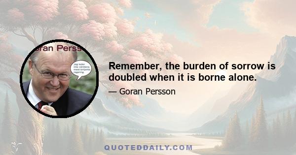 Remember, the burden of sorrow is doubled when it is borne alone.