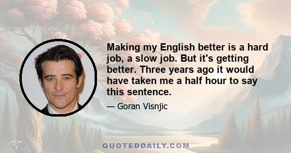 Making my English better is a hard job, a slow job. But it's getting better. Three years ago it would have taken me a half hour to say this sentence.