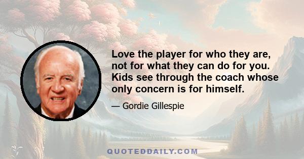 Love the player for who they are, not for what they can do for you. Kids see through the coach whose only concern is for himself.