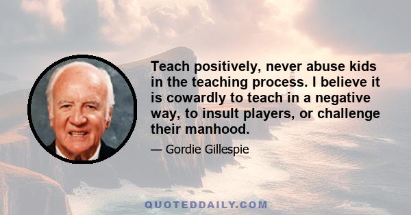 Teach positively, never abuse kids in the teaching process. I believe it is cowardly to teach in a negative way, to insult players, or challenge their manhood.