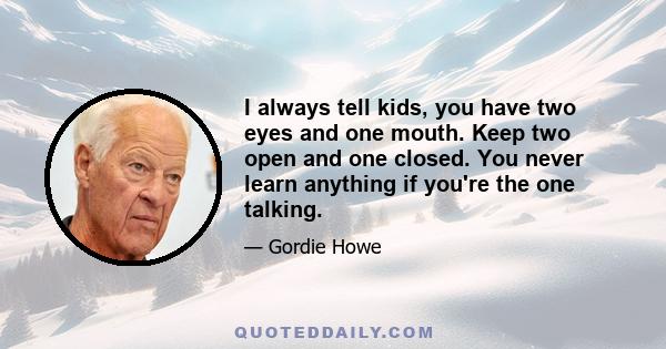 I always tell kids, you have two eyes and one mouth. Keep two open and one closed. You never learn anything if you're the one talking.