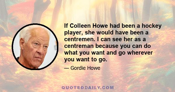 If Colleen Howe had been a hockey player, she would have been a centremen. I can see her as a centreman because you can do what you want and go wherever you want to go.