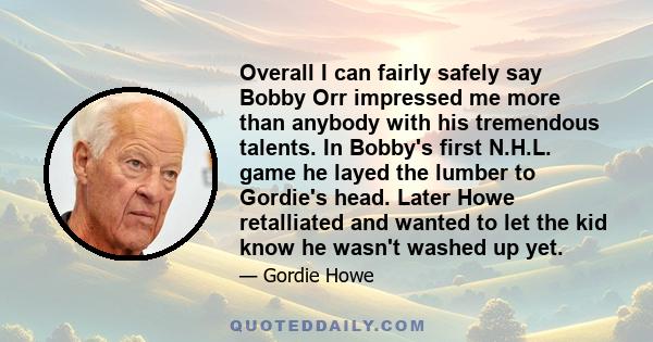 Overall I can fairly safely say Bobby Orr impressed me more than anybody with his tremendous talents. In Bobby's first N.H.L. game he layed the lumber to Gordie's head. Later Howe retalliated and wanted to let the kid