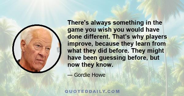 There's always something in the game you wish you would have done different. That's why players improve, because they learn from what they did before. They might have been guessing before, but now they know.