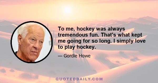 To me, hockey was always tremendous fun. That's what kept me going for so long. I simply love to play hockey.