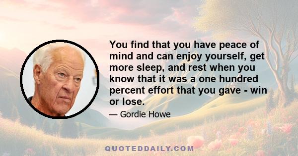 You find that you have peace of mind and can enjoy yourself, get more sleep, and rest when you know that it was a one hundred percent effort that you gave - win or lose.