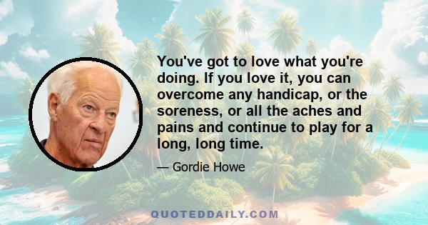 You've got to love what you're doing. If you love it, you can overcome any handicap, or the soreness, or all the aches and pains and continue to play for a long, long time.