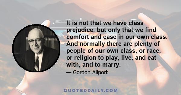 It is not that we have class prejudice, but only that we find comfort and ease in our own class. And normally there are plenty of people of our own class, or race, or religion to play, live, and eat with, and to marry.