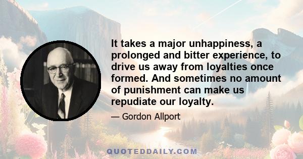 It takes a major unhappiness, a prolonged and bitter experience, to drive us away from loyalties once formed. And sometimes no amount of punishment can make us repudiate our loyalty.