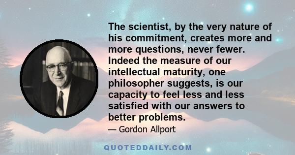 The scientist, by the very nature of his commitment, creates more and more questions, never fewer. Indeed the measure of our intellectual maturity, one philosopher suggests, is our capacity to feel less and less