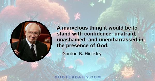 A marvelous thing it would be to stand with confidence, unafraid, unashamed, and unembarrassed in the presence of God.