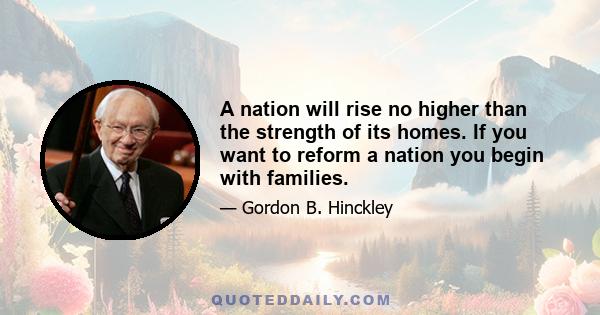 A nation will rise no higher than the strength of its homes. If you want to reform a nation you begin with families.