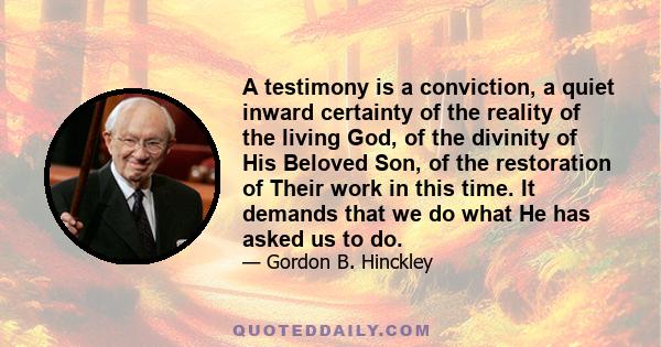 A testimony is a conviction, a quiet inward certainty of the reality of the living God, of the divinity of His Beloved Son, of the restoration of Their work in this time. It demands that we do what He has asked us to do.