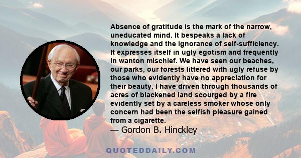 Absence of gratitude is the mark of the narrow, uneducated mind. It bespeaks a lack of knowledge and the ignorance of self-sufficiency. It expresses itself in ugly egotism and frequently in wanton mischief. We have seen 