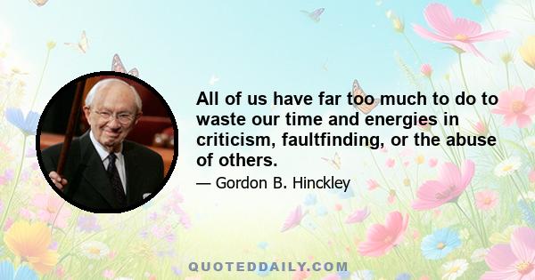 All of us have far too much to do to waste our time and energies in criticism, faultfinding, or the abuse of others.