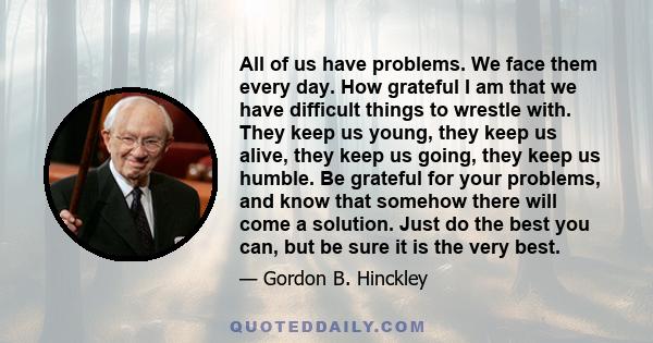 All of us have problems. We face them every day. How grateful I am that we have difficult things to wrestle with. They keep us young, they keep us alive, they keep us going, they keep us humble. Be grateful for your