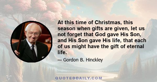 At this time of Christmas, this season when gifts are given, let us not forget that God gave His Son, and His Son gave His life, that each of us might have the gift of eternal life.