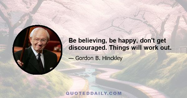 Be believing, be happy, don't get discouraged. Things will work out.