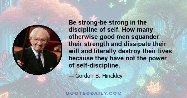 Be strong-be strong in the discipline of self. How many otherwise good men squander their strength and dissipate their will and literally destroy their lives because they have not the power of self-discipline.