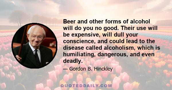 Beer and other forms of alcohol will do you no good. Their use will be expensive, will dull your conscience, and could lead to the disease called alcoholism, which is humiliating, dangerous, and even deadly.