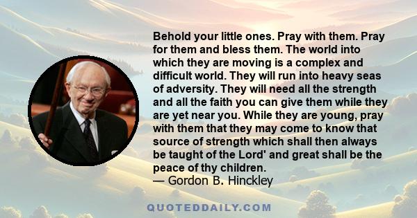 Behold your little ones. Pray with them. Pray for them and bless them. The world into which they are moving is a complex and difficult world. They will run into heavy seas of adversity. They will need all the strength