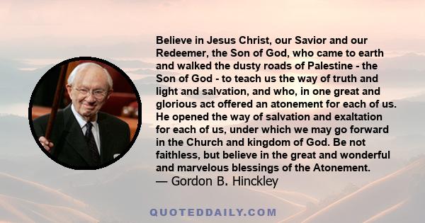 Believe in Jesus Christ, our Savior and our Redeemer, the Son of God, who came to earth and walked the dusty roads of Palestine - the Son of God - to teach us the way of truth and light and salvation, and who, in one