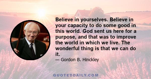 Believe in yourselves. Believe in your capacity to do some good in this world. God sent us here for a purpose, and that was to improve the world in which we live. The wonderful thing is that we can do it.