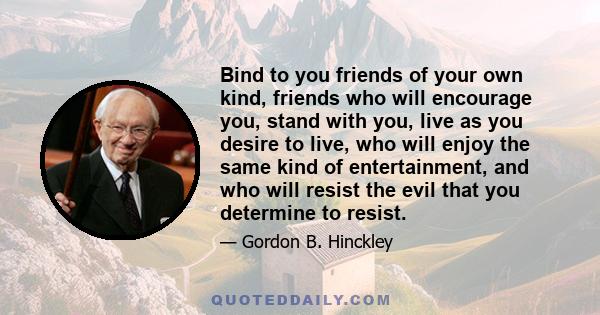 Bind to you friends of your own kind, friends who will encourage you, stand with you, live as you desire to live, who will enjoy the same kind of entertainment, and who will resist the evil that you determine to resist.