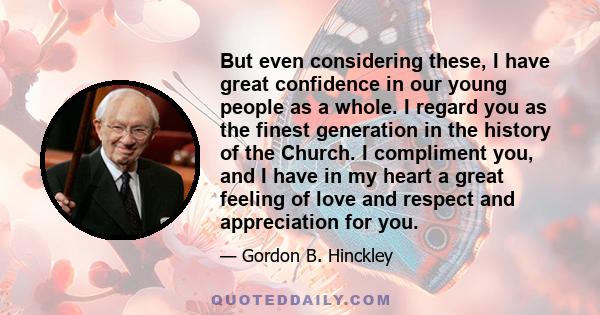 But even considering these, I have great confidence in our young people as a whole. I regard you as the finest generation in the history of the Church. I compliment you, and I have in my heart a great feeling of love